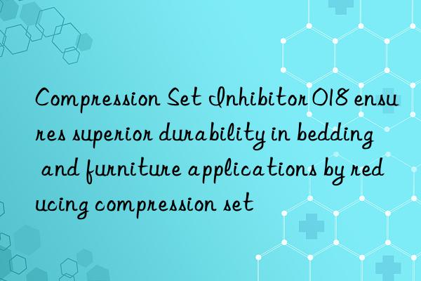 compression set inhibitor 018 ensures superior durability in bedding and furniture applications by reducing compression set