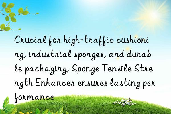 crucial for high-traffic cushioning, industrial sponges, and durable packaging, sponge tensile strength enhancer ensures lasting performance