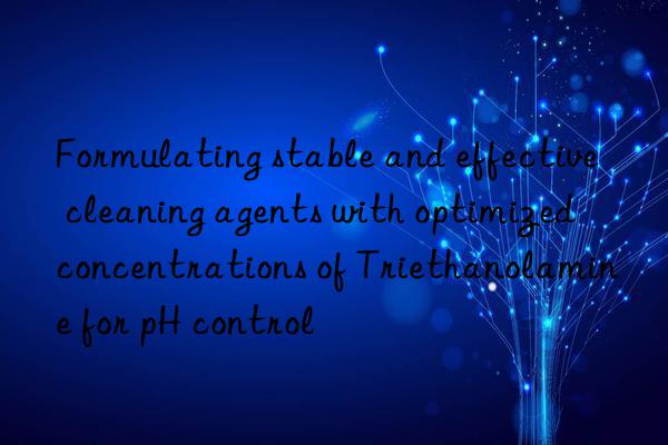 formulating stable and effective cleaning agents with optimized concentrations of triethanolamine for ph control