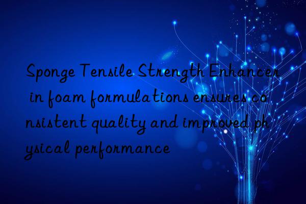 sponge tensile strength enhancer in foam formulations ensures consistent quality and improved physical performance