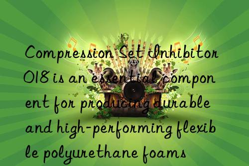 compression set inhibitor 018 is an essential component for producing durable and high-performing flexible polyurethane foams