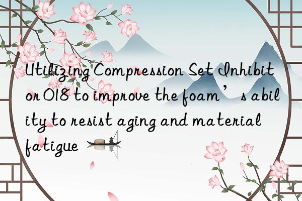 utilizing compression set inhibitor 018 to improve the foam’s ability to resist aging and material fatigue