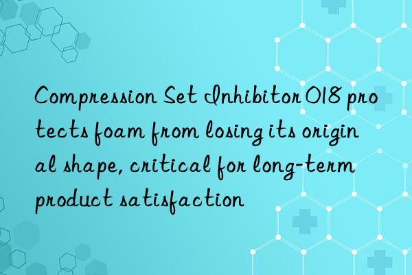 compression set inhibitor 018 protects foam from losing its original shape, critical for long-term product satisfaction