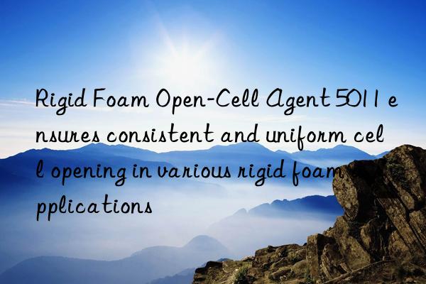 rigid foam open-cell agent 5011 ensures consistent and uniform cell opening in various rigid foam applications
