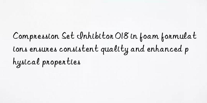 compression set inhibitor 018 in foam formulations ensures consistent quality and enhanced physical properties