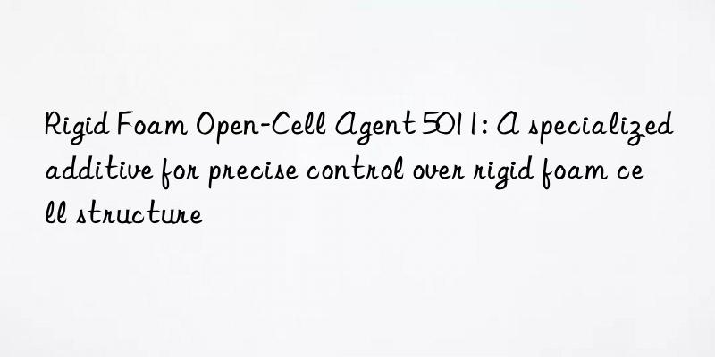 rigid foam open-cell agent 5011: a specialized additive for precise control over rigid foam cell structure