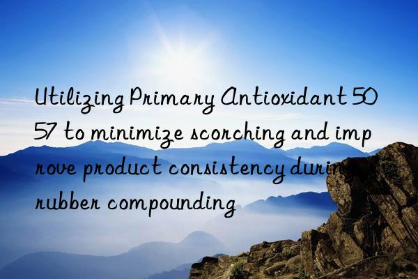 utilizing primary antioxidant 5057 to minimize scorching and improve product consistency during rubber compounding