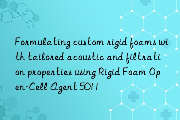 formulating custom rigid foams with tailored acoustic and filtration properties using rigid foam open-cell agent 5011