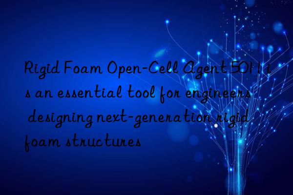 rigid foam open-cell agent 5011 is an essential tool for engineers designing next-generation rigid foam structures