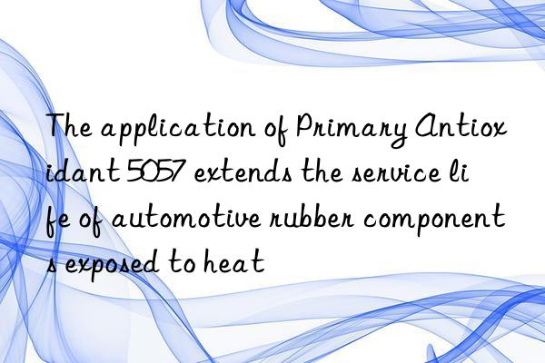 the application of primary antioxidant 5057 extends the service life of automotive rubber components exposed to heat