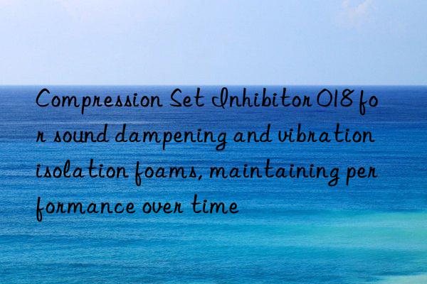 compression set inhibitor 018 for sound dampening and vibration isolation foams, maintaining performance over time