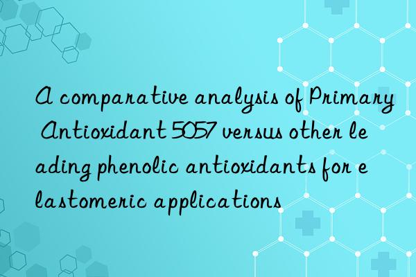 a comparative analysis of primary antioxidant 5057 versus other leading phenolic antioxidants for elastomeric applications