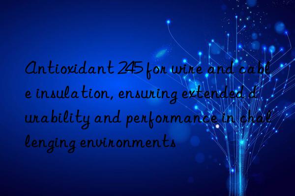 antioxidant 245 for wire and cable insulation, ensuring extended durability and performance in challenging environments