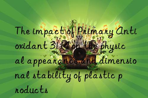 the impact of primary antioxidant 3114 on the physical appearance and dimensional stability of plastic products