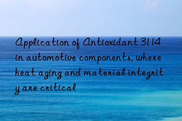 application of antioxidant 3114 in automotive components, where heat aging and material integrity are critical