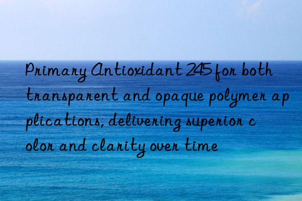 primary antioxidant 245 for both transparent and opaque polymer applications, delivering superior color and clarity over time