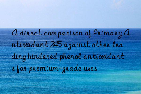 a direct comparison of primary antioxidant 245 against other leading hindered phenol antioxidants for premium-grade uses