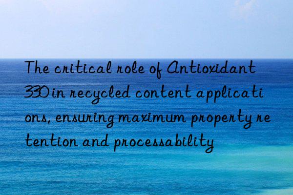 the critical role of antioxidant 330 in recycled content applications, ensuring maximum property retention and processability