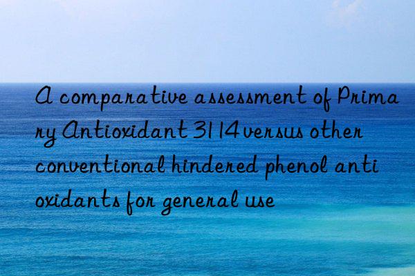 a comparative assessment of primary antioxidant 3114 versus other conventional hindered phenol antioxidants for general use