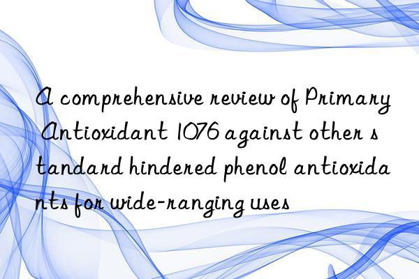 a comprehensive review of primary antioxidant 1076 against other standard hindered phenol antioxidants for wide-ranging uses