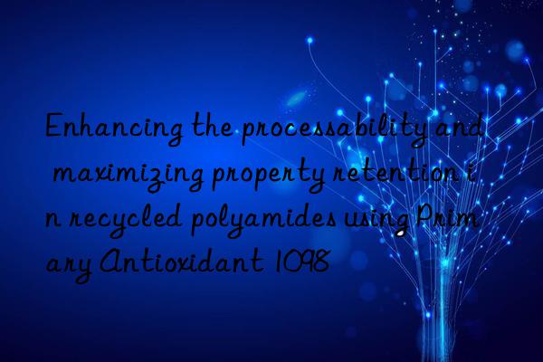 enhancing the processability and maximizing property retention in recycled polyamides using primary antioxidant 1098