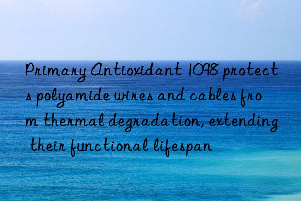primary antioxidant 1098 protects polyamide wires and cables from thermal degradation, extending their functional lifespan