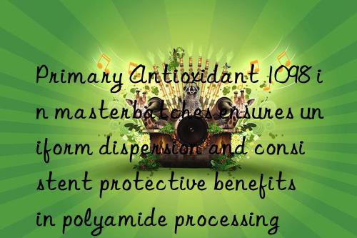 primary antioxidant 1098 in masterbatches ensures uniform dispersion and consistent protective benefits in polyamide processing
