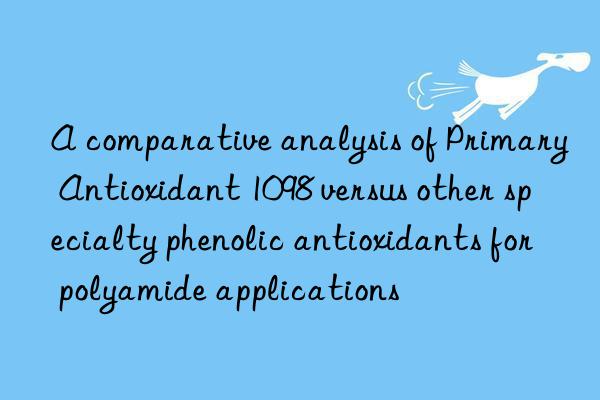 a comparative analysis of primary antioxidant 1098 versus other specialty phenolic antioxidants for polyamide applications