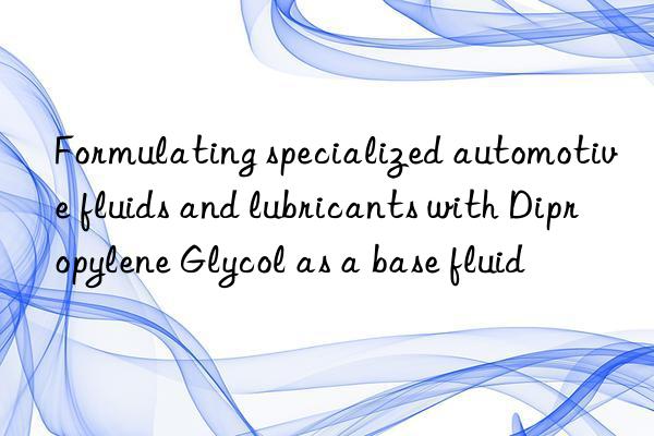 formulating specialized automotive fluids and lubricants with dipropylene glycol as a base fluid