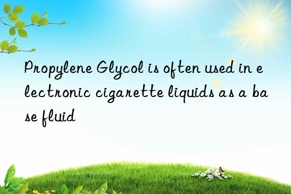 propylene glycol is often used in electronic cigarette liquids as a base fluid
