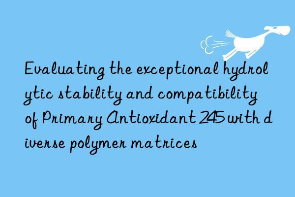 evaluating the exceptional hydrolytic stability and compatibility of primary antioxidant 245 with diverse polymer matrices