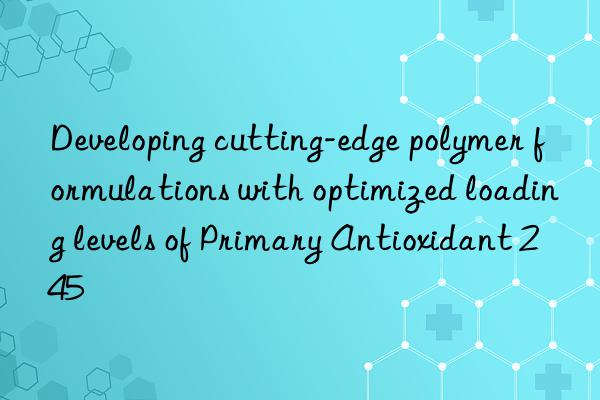 developing cutting-edge polymer formulations with optimized loading levels of primary antioxidant 245