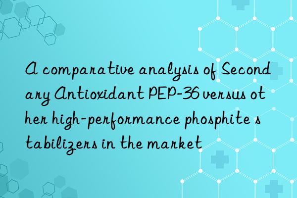 a comparative analysis of secondary antioxidant pep-36 versus other high-performance phosphite stabilizers in the market