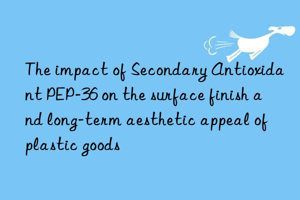 the impact of secondary antioxidant pep-36 on the surface finish and long-term aesthetic appeal of plastic goods