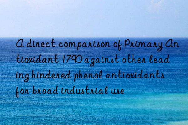 a direct comparison of primary antioxidant 1790 against other leading hindered phenol antioxidants for broad industrial use
