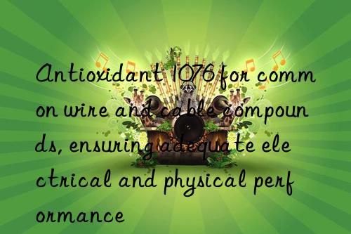 antioxidant 1076 for common wire and cable compounds, ensuring adequate electrical and physical performance