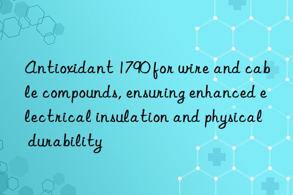 antioxidant 1790 for wire and cable compounds, ensuring enhanced electrical insulation and physical durability