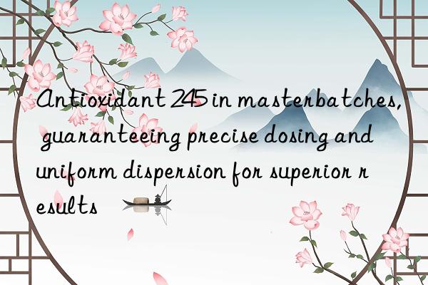 antioxidant 245 in masterbatches, guaranteeing precise dosing and uniform dispersion for superior results