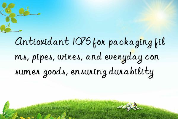 antioxidant 1076 for packaging films, pipes, wires, and everyday consumer goods, ensuring durability