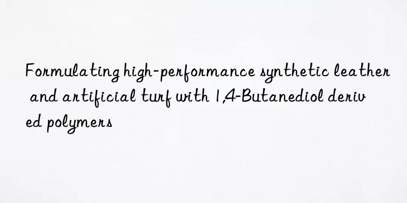 formulating high-performance synthetic leather and artificial turf with 1,4-butanediol derived polymers