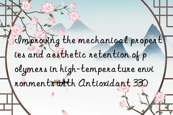 improving the mechanical properties and aesthetic retention of polymers in high-temperature environments with antioxidant 330