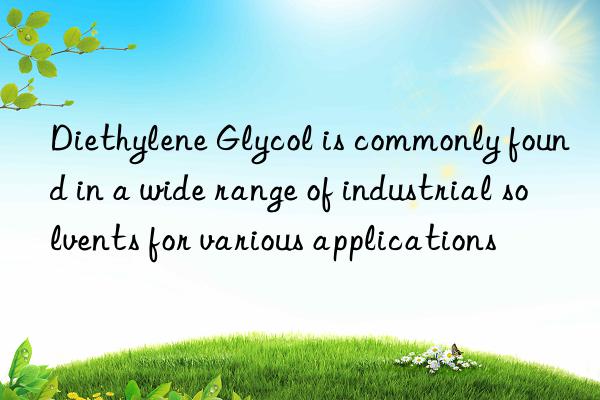 diethylene glycol is commonly found in a wide range of industrial solvents for various applications