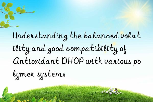 understanding the balanced volatility and good compatibility of antioxidant dhop with various polymer systems