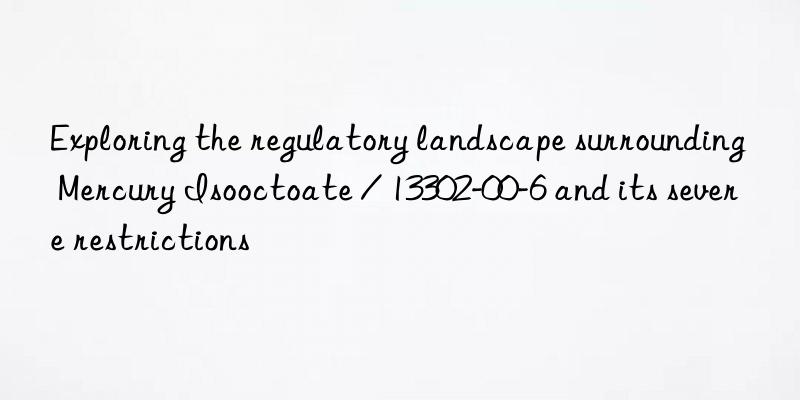 exploring the regulatory landscape surrounding mercury isooctoate / 13302-00-6 and its severe restrictions