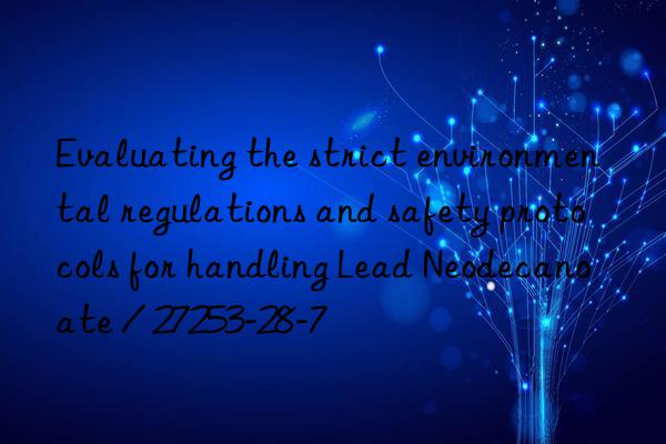 evaluating the strict environmental regulations and safety protocols for handling lead neodecanoate / 27253-28-7