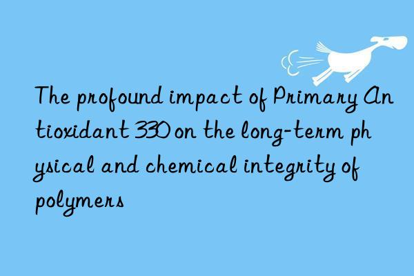 the profound impact of primary antioxidant 330 on the long-term physical and chemical integrity of polymers