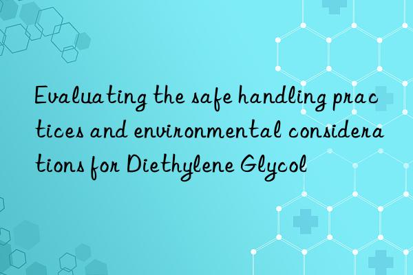 evaluating the safe handling practices and environmental considerations for diethylene glycol