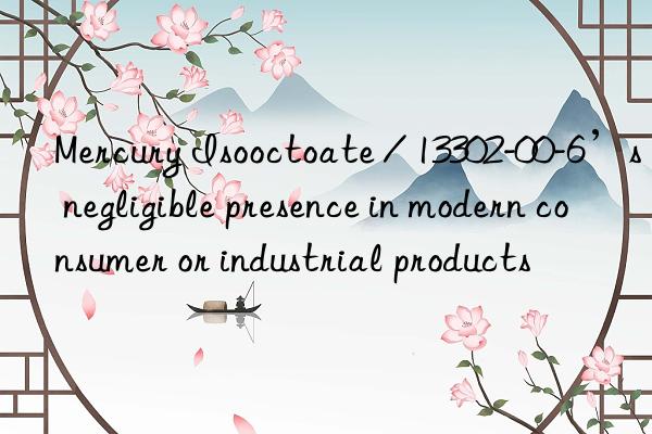 mercury isooctoate / 13302-00-6’s negligible presence in modern consumer or industrial products