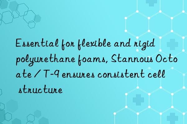 essential for flexible and rigid polyurethane foams, stannous octoate / t-9 ensures consistent cell structure
