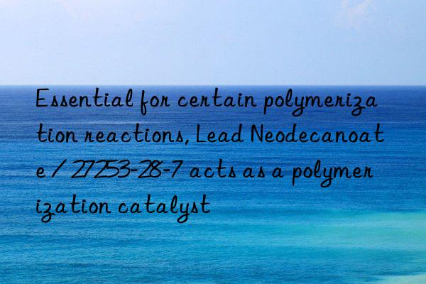 essential for certain polymerization reactions, lead neodecanoate / 27253-28-7 acts as a polymerization catalyst
